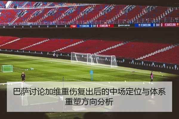 巴萨讨论加维重伤复出后的中场定位与体系重塑方向分析